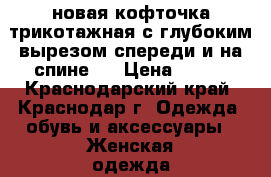 новая кофточка трикотажная с глубоким вырезом спереди и на спине,  › Цена ­ 700 - Краснодарский край, Краснодар г. Одежда, обувь и аксессуары » Женская одежда и обувь   
